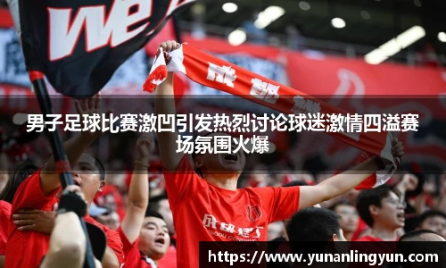 男子足球比赛激凹引发热烈讨论球迷激情四溢赛场氛围火爆