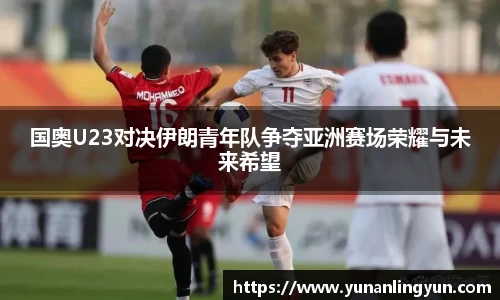 国奥U23对决伊朗青年队争夺亚洲赛场荣耀与未来希望