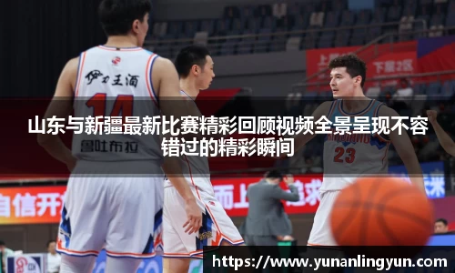 山东与新疆最新比赛精彩回顾视频全景呈现不容错过的精彩瞬间