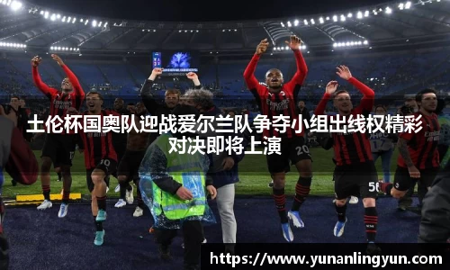 土伦杯国奥队迎战爱尔兰队争夺小组出线权精彩对决即将上演