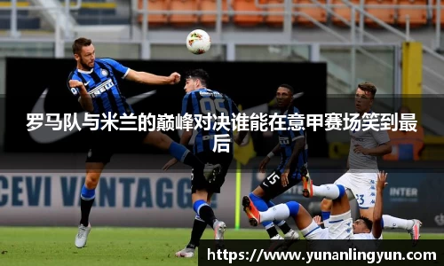 罗马队与米兰的巅峰对决谁能在意甲赛场笑到最后