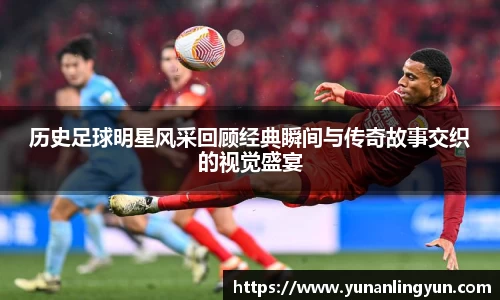 历史足球明星风采回顾经典瞬间与传奇故事交织的视觉盛宴