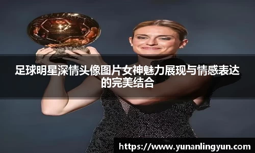 足球明星深情头像图片女神魅力展现与情感表达的完美结合